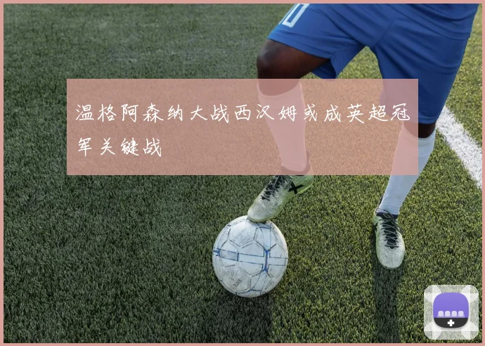 温格阿森纳大战西汉姆或成英超冠军关键战