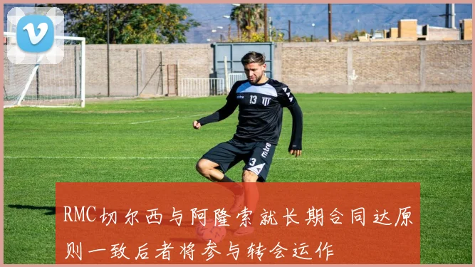 RMC切尔西与阿隆索就长期合同达原则一致后者将参与转会运作