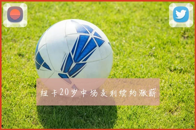 纽卡20岁中场麦利续约涨薪