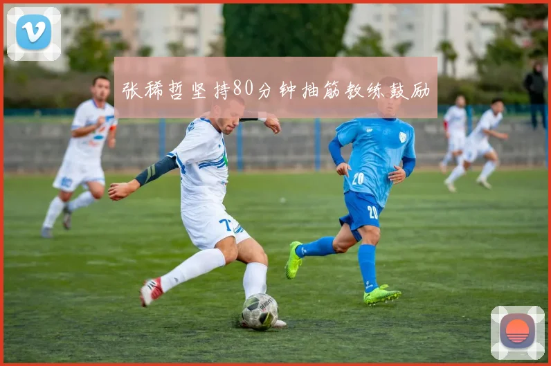 张稀哲坚持80分钟抽筋教练鼓励
